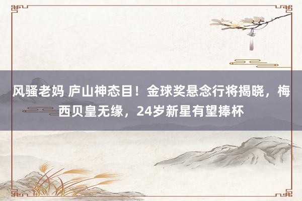 风骚老妈 庐山神态目！金球奖悬念行将揭晓，梅西贝皇无缘，24岁新星有望捧杯