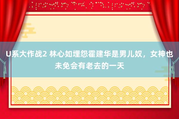 U系大作战2 林心如埋怨霍建华是男儿奴，女神也未免会有老去的一天