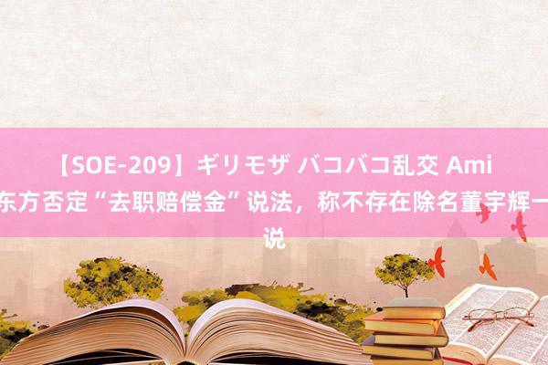 【SOE-209】ギリモザ バコバコ乱交 Ami 新东方否定“去职赔偿金”说法,称不存在除名董宇辉一说