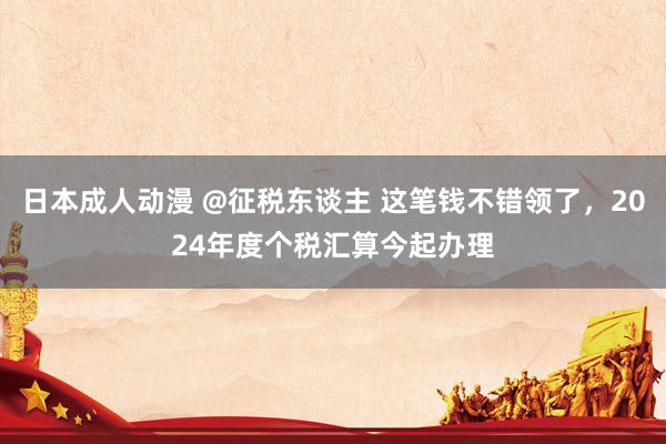 日本成人动漫 @征税东谈主 这笔钱不错领了，2024年度个税汇算今起办理
