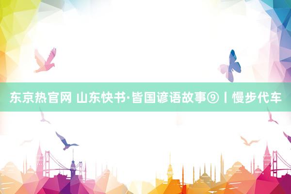 东京热官网 山东快书·皆国谚语故事⑨丨慢步代车