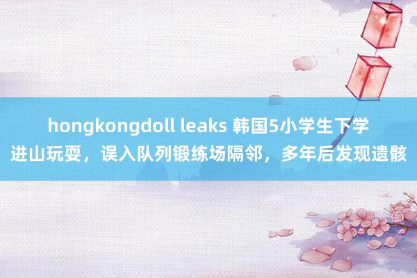 hongkongdoll leaks 韩国5小学生下学进山玩耍，误入队列锻练场隔邻，多年后发现遗骸