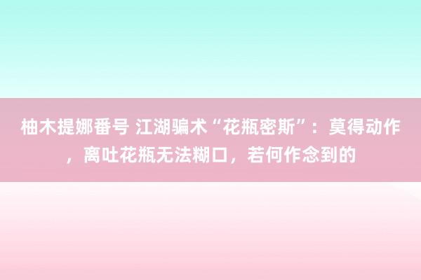 柚木提娜番号 江湖骗术“花瓶密斯”：莫得动作，离吐花瓶无法糊口，若何作念到的