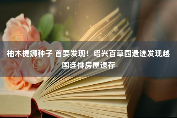 柚木提娜种子 首要发现！绍兴百草园遗迹发现越国连排房屋遗存