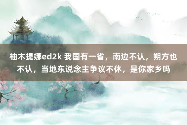 柚木提娜ed2k 我国有一省，南边不认，朔方也不认，当地东说念主争议不休，是你家乡吗