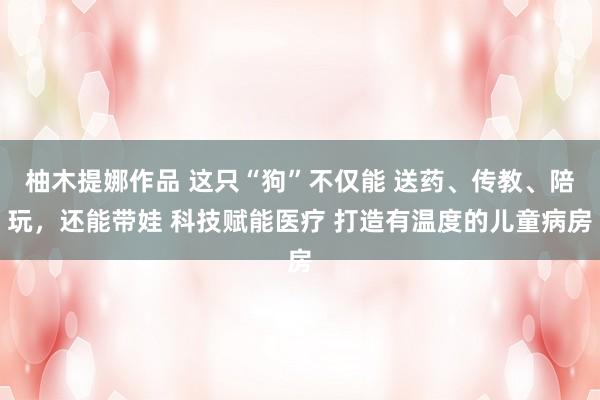 柚木提娜作品 这只“狗”不仅能 送药、传教、陪玩，还能带娃 科技赋能医疗 打造有温度的儿童病房