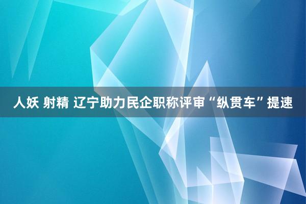 人妖 射精 辽宁助力民企职称评审“纵贯车”提速