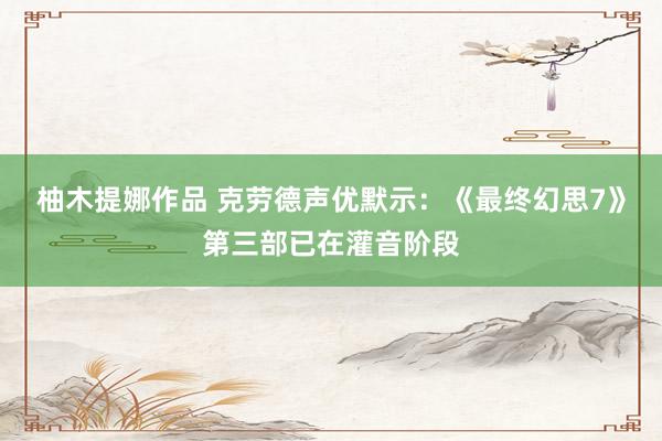 柚木提娜作品 克劳德声优默示：《最终幻思7》第三部已在灌音阶段