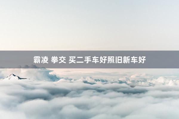 霸凌 拳交 买二手车好照旧新车好