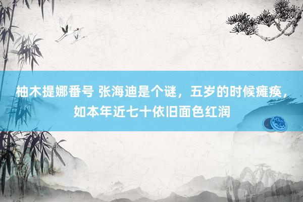 柚木提娜番号 张海迪是个谜，五岁的时候瘫痪，如本年近七十依旧面色红润