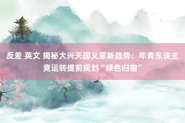 反差 英文 揭秘大兴天国义冢新趋势：年青东谈主竟运转提前规划“绿色归宿”