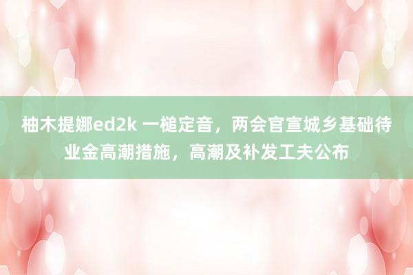 柚木提娜ed2k 一槌定音，两会官宣城乡基础待业金高潮措施，高潮及补发工夫公布