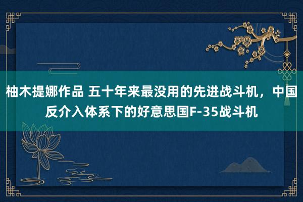 柚木提娜作品 五十年来最没用的先进战斗机，中国反介入体系下的好意思国F-35战斗机