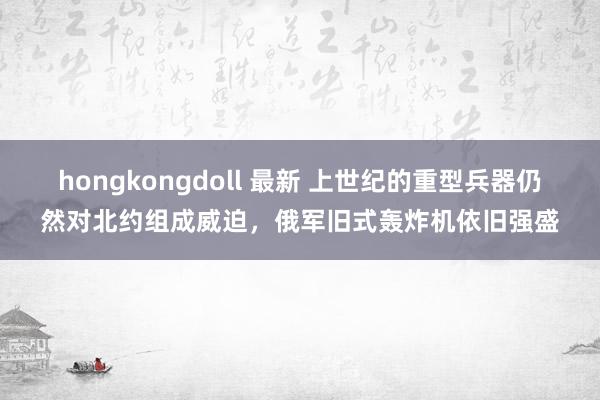 hongkongdoll 最新 上世纪的重型兵器仍然对北约组成威迫，俄军旧式轰炸机依旧强盛