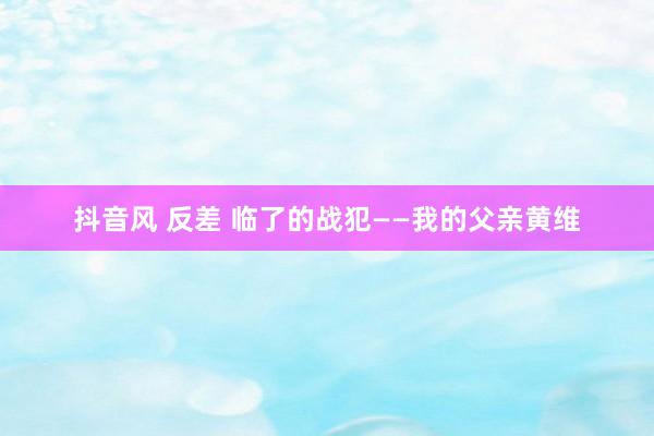 抖音风 反差 临了的战犯——我的父亲黄维