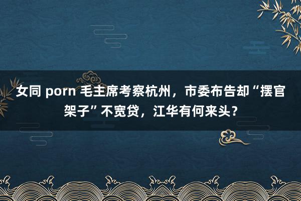 女同 porn 毛主席考察杭州，市委布告却“摆官架子”不宽贷，江华有何来头？