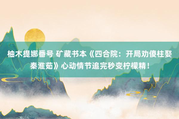 柚木提娜番号 矿藏书本《四合院：开局劝傻柱娶秦淮茹》心动情节追完秒变柠檬精！