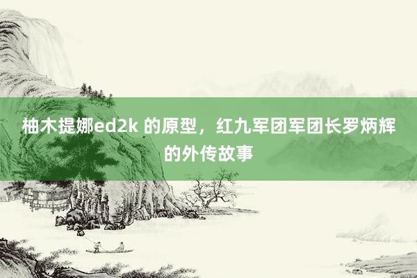 柚木提娜ed2k 的原型，红九军团军团长罗炳辉的外传故事