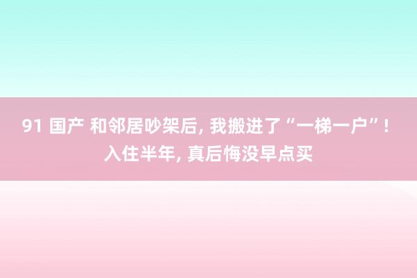 91 国产 和邻居吵架后， 我搬进了“一梯一户”! 入住半年， 真后悔没早点买