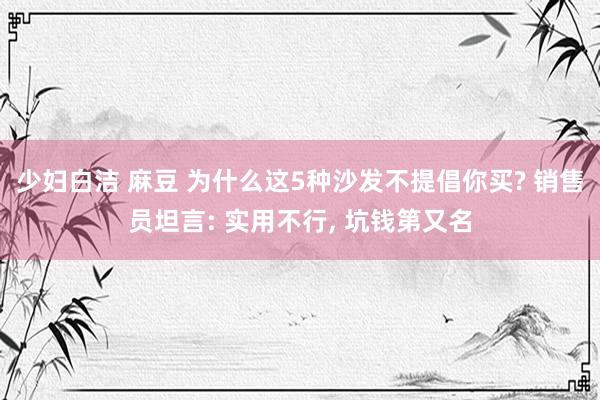 少妇白洁 麻豆 为什么这5种沙发不提倡你买? 销售员坦言: 实用不行， 坑钱第又名