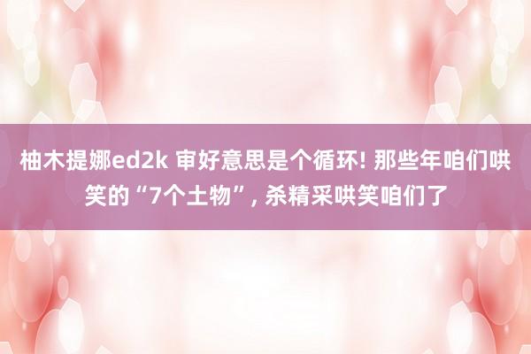 柚木提娜ed2k 审好意思是个循环! 那些年咱们哄笑的“7个土物”， 杀精采哄笑咱们了
