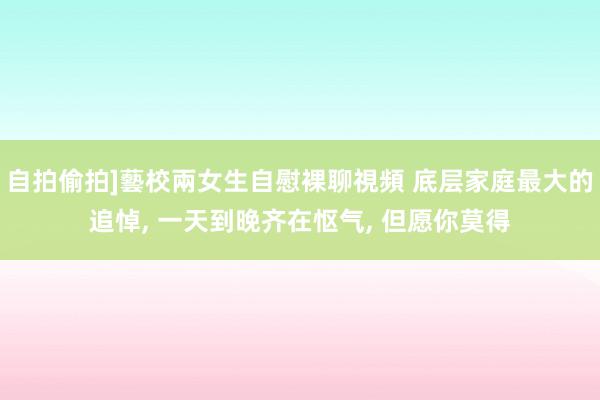 自拍偷拍]藝校兩女生自慰裸聊視頻 底层家庭最大的追悼， 一天到晚齐在怄气， 但愿你莫得