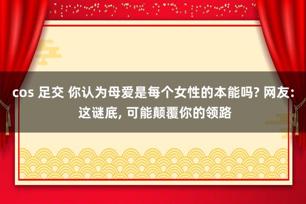 cos 足交 你认为母爱是每个女性的本能吗? 网友: 这谜底， 可能颠覆你的领路