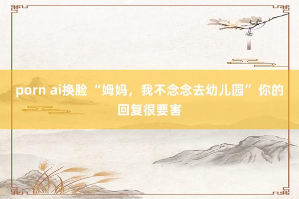 porn ai换脸 “姆妈,我不念念去幼儿园” 你的回复很要害