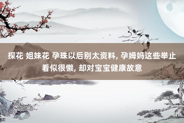探花 姐妹花 孕珠以后别太资料， 孕姆妈这些举止看似很懒， 却对宝宝健康故意