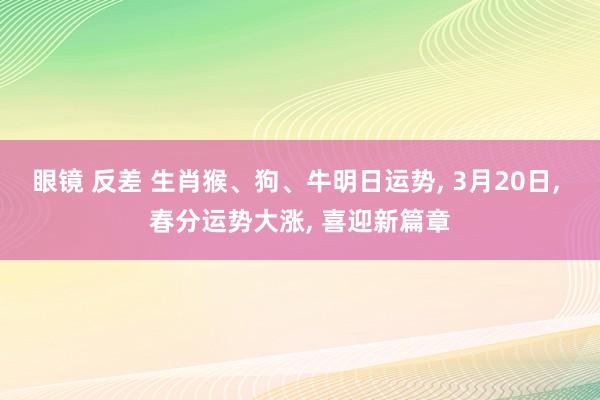 眼镜 反差 生肖猴、狗、牛明日运势， 3月20日， 春分运势大涨， 喜迎新篇章