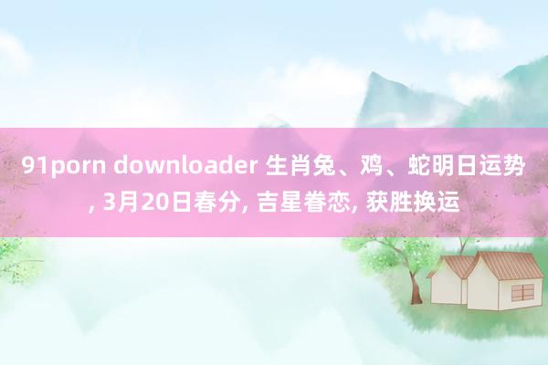 91porn downloader 生肖兔、鸡、蛇明日运势， 3月20日春分， 吉星眷恋， 获胜换运