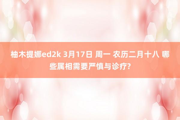 柚木提娜ed2k 3月17日 周一 农历二月十八 哪些属相需要严慎与诊疗?