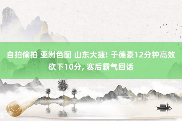 自拍偷拍 亚洲色图 山东大捷! 于德豪12分钟高效砍下10分， 赛后霸气回话