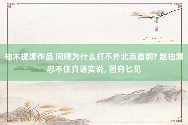 柚木提娜作品 同曦为什么打不外北京首钢? 赵柏清忍不住真话实说， 图穷匕见