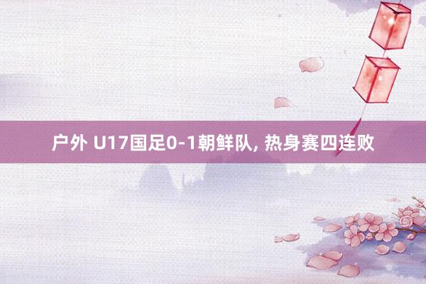 户外 U17国足0-1朝鲜队， 热身赛四连败