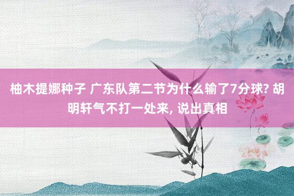 柚木提娜种子 广东队第二节为什么输了7分球? 胡明轩气不打一处来， 说出真相