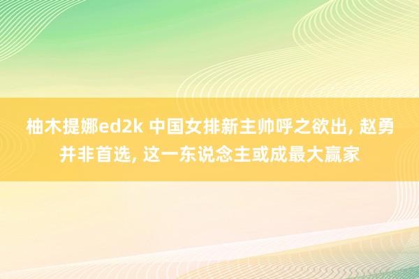 柚木提娜ed2k 中国女排新主帅呼之欲出， 赵勇并非首选， 这一东说念主或成最大赢家