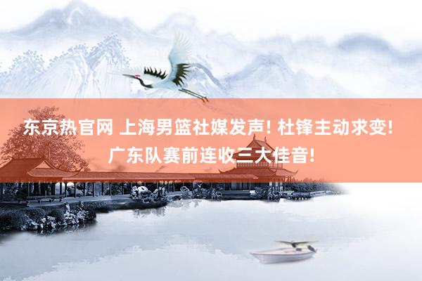 东京热官网 上海男篮社媒发声! 杜锋主动求变! 广东队赛前连收三大佳音!