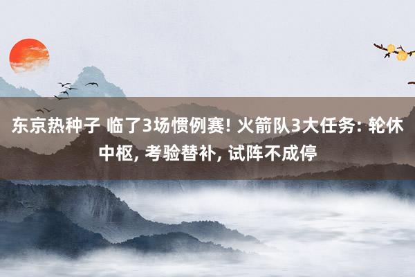 东京热种子 临了3场惯例赛! 火箭队3大任务: 轮休中枢， 考验替补， 试阵不成停