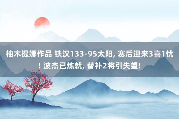 柚木提娜作品 铁汉133-95太阳， 赛后迎来3喜1忧! 波杰已炼就， 替补2将引失望!