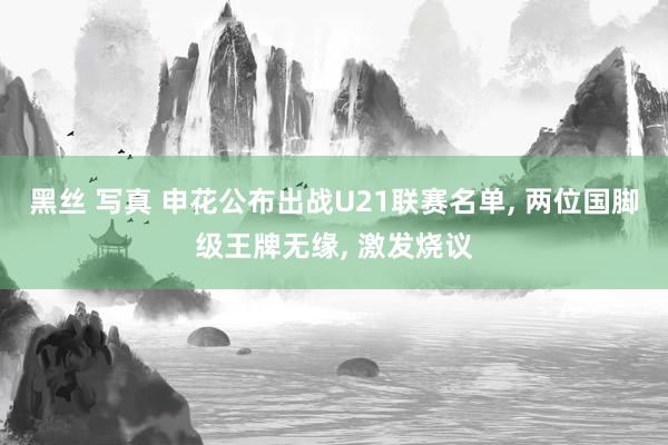 黑丝 写真 申花公布出战U21联赛名单， 两位国脚级王牌无缘， 激发烧议