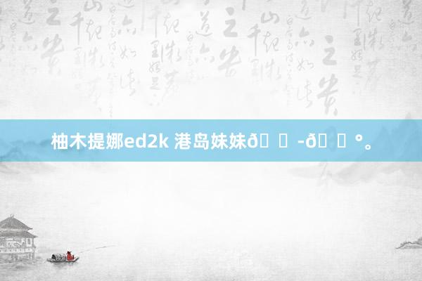 柚木提娜ed2k 港岛妹妹🇭🇰<a href=