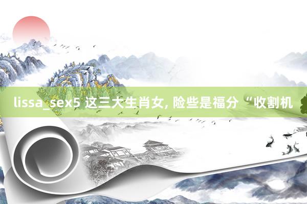 lissa_sex5 这三大生肖女， 险些是福分 “收割机