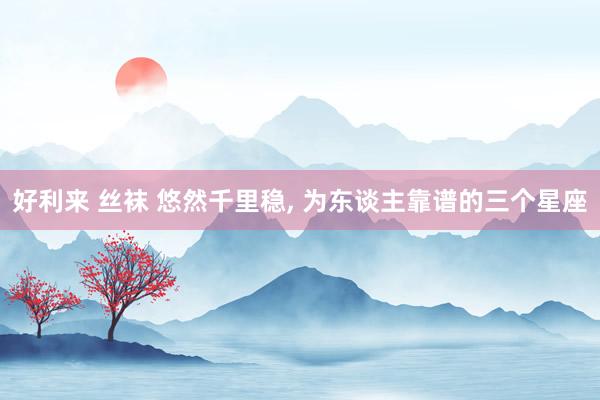 好利来 丝袜 悠然千里稳， 为东谈主靠谱的三个星座