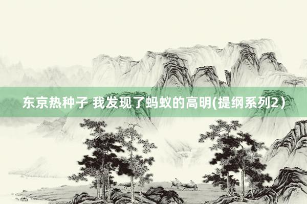 东京热种子 我发现了蚂蚁的高明(提纲系列2）