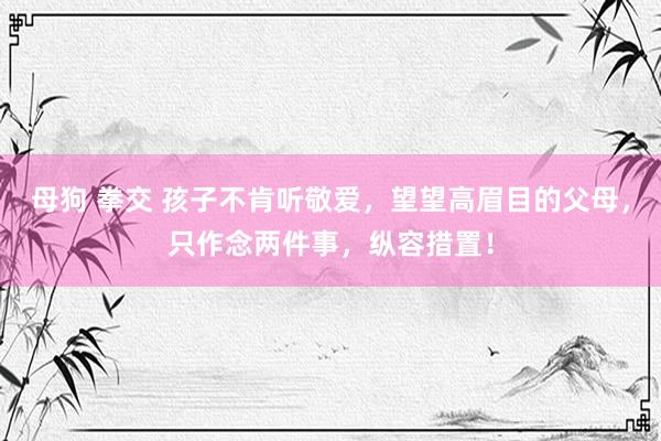 母狗 拳交 孩子不肯听敬爱,望望高眉目的父母,只作念两件事,纵容措置!