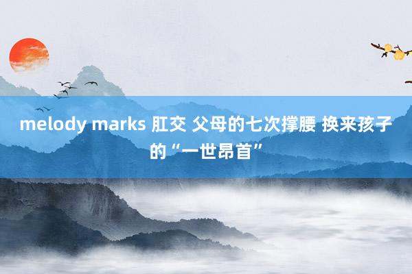 melody marks 肛交 父母的七次撑腰 换来孩子的“一世昂首”