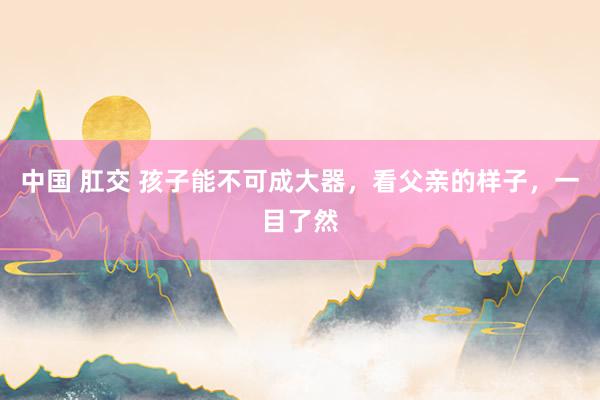 中国 肛交 孩子能不可成大器，看父亲的样子，一目了然