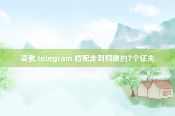调教 telegram 婚配走到颠倒的7个征兆