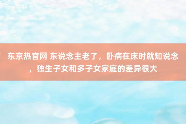 东京热官网 东说念主老了，卧病在床时就知说念，独生子女和多子女家庭的差异很大